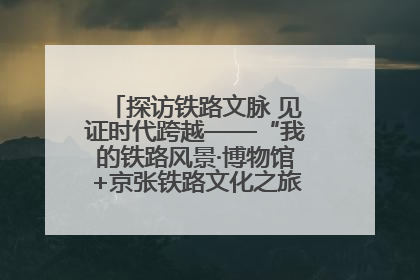 探访铁路文脉 见证时代跨越——“我的铁路风景·博物馆+京张铁路文化之旅”活动在京启动